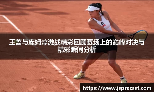 王蔷与库姆淳激战精彩回顾赛场上的巅峰对决与精彩瞬间分析